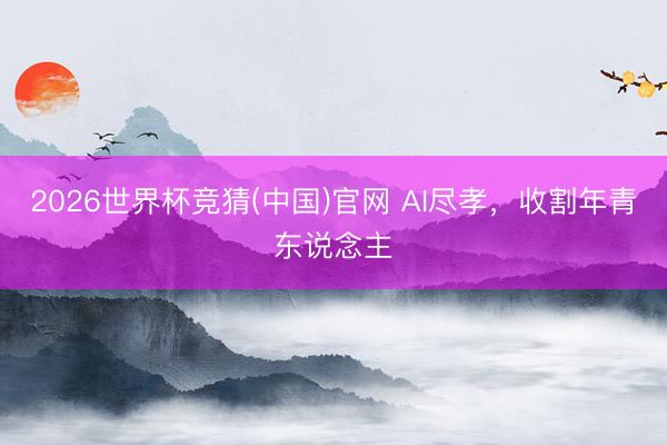 2026世界杯竞猜(中国)官网 AI尽孝，收割年青东说念主