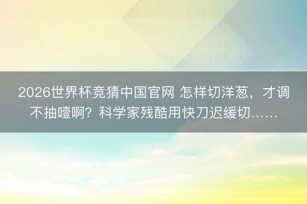 2026世界杯竞猜中国官网 怎样切洋葱，才调不抽噎啊？科学家残酷用快刀迟缓切……