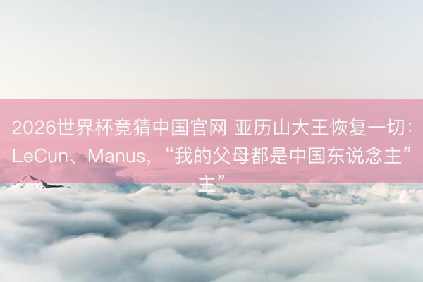 2026世界杯竞猜中国官网 亚历山大王恢复一切：LeCun、Manus，“我的父母都是中国东说念主”