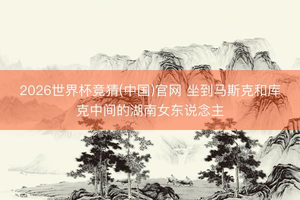 2026世界杯竞猜(中国)官网 坐到马斯克和库克中间的湖南女东说念主