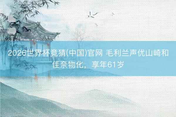 2026世界杯竞猜(中国)官网 毛利兰声优山崎和佳奈物化，享年61岁