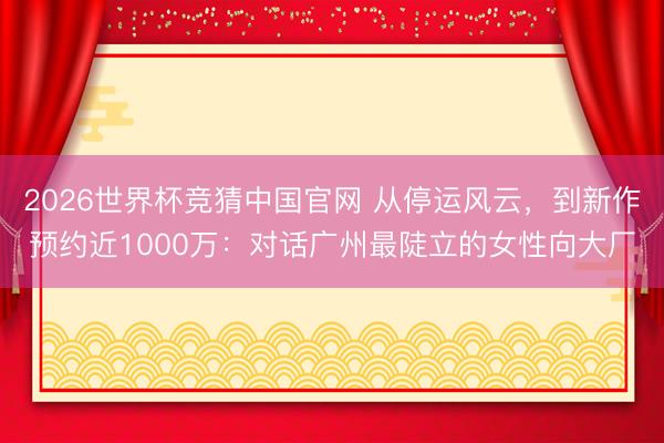 2026世界杯竞猜中国官网 从停运风云，到新作预约近1000万：对话广州最陡立的女性向大厂