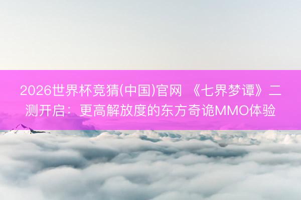 2026世界杯竞猜(中国)官网 《七界梦谭》二测开启：更高解放度的东方奇诡MMO体验