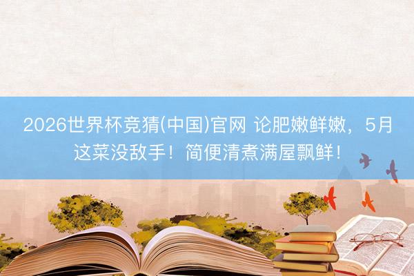 2026世界杯竞猜(中国)官网 论肥嫩鲜嫩，5月这菜没敌手！简便清煮满屋飘鲜！