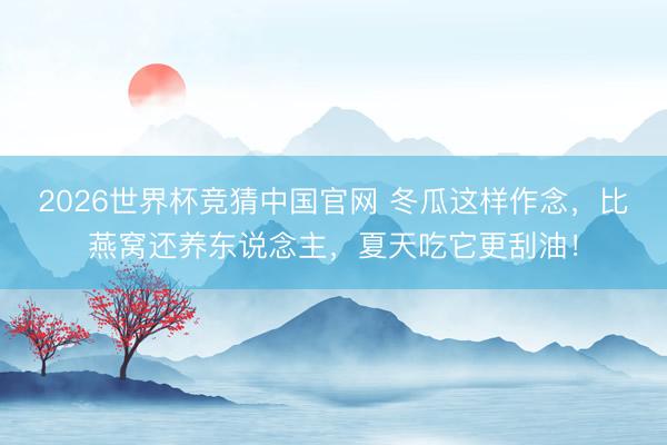 2026世界杯竞猜中国官网 冬瓜这样作念，比燕窝还养东说念主，夏天吃它更刮油！