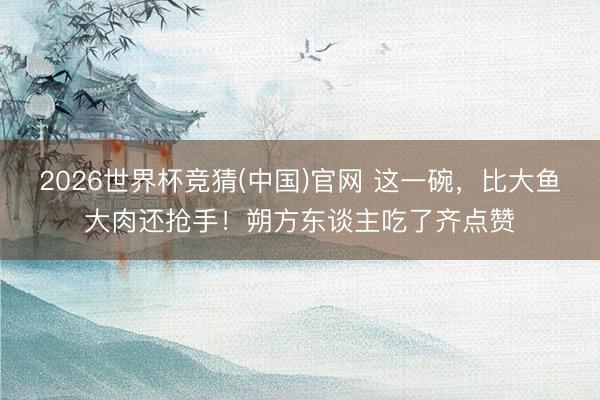 2026世界杯竞猜(中国)官网 这一碗，比大鱼大肉还抢手！朔方东谈主吃了齐点赞
