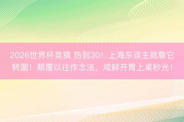 2026世界杯竞猜 热到30！上海东谈主就靠它转圜！颠覆以往作念法，咸鲜开胃上桌秒光！