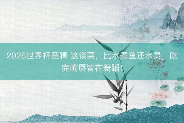2026世界杯竞猜 这谈菜，比水煮鱼还水灵，吃完嘴唇皆在舞蹈！