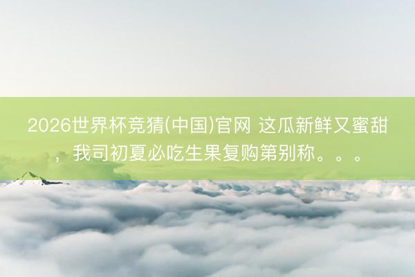 2026世界杯竞猜(中国)官网 这瓜新鲜又蜜甜，我司初夏必吃生果复购第别称。。。