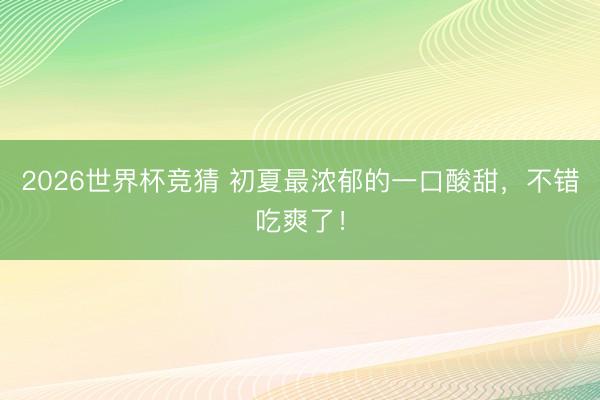 2026世界杯竞猜 初夏最浓郁的一口酸甜，不错吃爽了！