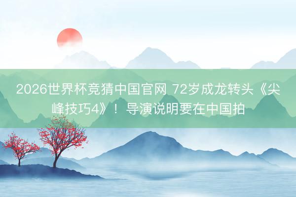 2026世界杯竞猜中国官网 72岁成龙转头《尖峰技巧4》！导演说明要在中国拍