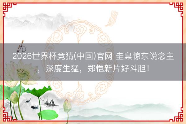 2026世界杯竞猜(中国)官网 圭臬惊东说念主,深度生猛,郑恺新片好斗胆!