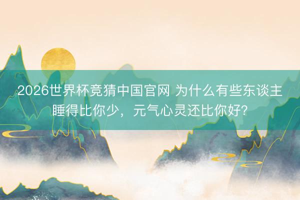2026世界杯竞猜中国官网 为什么有些东谈主睡得比你少,元气心灵还比你好?