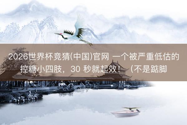 2026世界杯竞猜(中国)官网 一个被严重低估的控糖小四肢，30 秒就起效！（不是踮脚