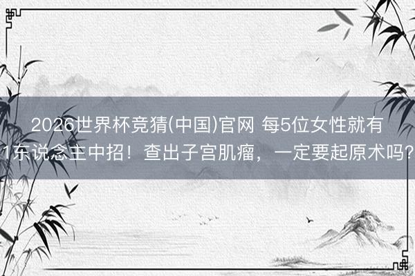 2026世界杯竞猜(中国)官网 每5位女性就有1东说念主中招！查出子宫肌瘤，一定要起原术吗？