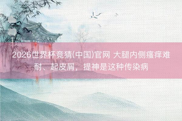2026世界杯竞猜(中国)官网 大腿内侧瘙痒难耐、起皮屑,提神是这种传染病