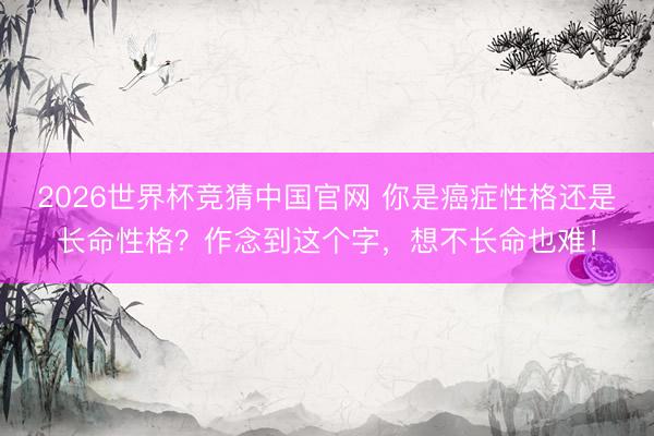 2026世界杯竞猜中国官网 你是癌症性格还是长命性格？作念到这个字，想不长命也难！