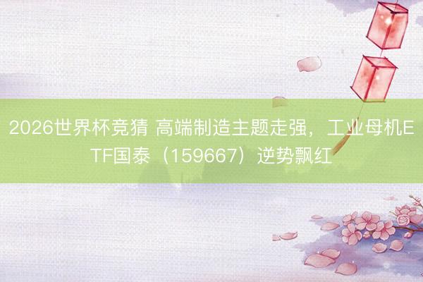 2026世界杯竞猜 高端制造主题走强，工业母机ETF国泰（159667）逆势飘红