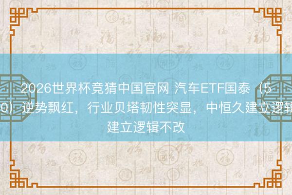 2026世界杯竞猜中国官网 汽车ETF国泰(516110)逆势飘红,行业贝塔韧性突显,中恒久建立逻辑不改