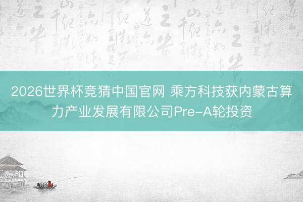 2026世界杯竞猜中国官网 乘方科技获内蒙古算力产业发展有限公司Pre-A轮投资
