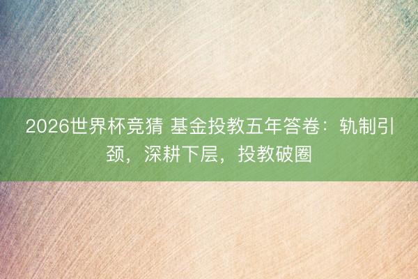 2026世界杯竞猜 基金投教五年答卷:轨制引颈,深耕下层,投教破圈