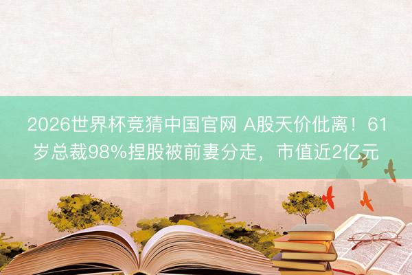 2026世界杯竞猜中国官网 A股天价仳离！61岁总裁98%捏股被前妻分走，市值近2亿元
