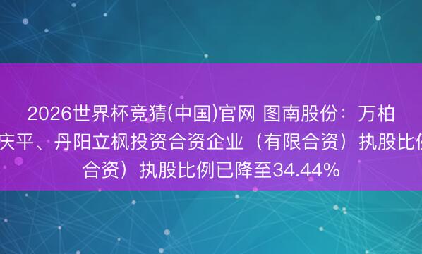 2026世界杯竞猜(中国)官网 图南股份：万柏方、万金宜、薛庆平、丹阳立枫投资合资企业（有限合资）执股比例已降至34.44%
