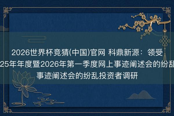 2026世界杯竞猜(中国)官网 科鼎新源：领受参与公司2025年年度暨2026年第一季度网上事迹阐述会的纷乱投资者调研