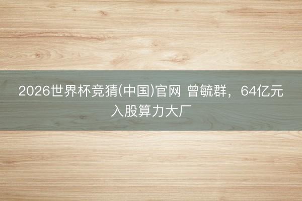 2026世界杯竞猜(中国)官网 曾毓群，64亿元入股算力大厂