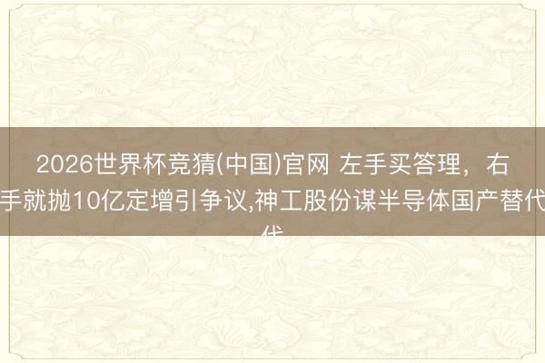 2026世界杯竞猜(中国)官网 左手买答理，右手就抛10亿定增引争议，神工股份谋半导体国产替代