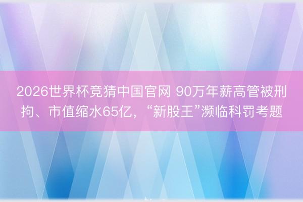 2026世界杯竞猜中国官网 90万年薪高管被刑拘、市值缩水65亿，“新股王”濒临科罚考题