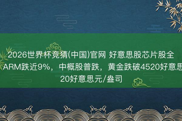 2026世界杯竞猜(中国)官网 好意思股芯片股全线下挫，ARM跌近9%，中概股普跌，黄金跌破4520好意思元/盎司