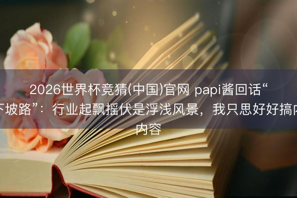 2026世界杯竞猜(中国)官网 papi酱回话“走下坡路”：行业起飘摇伏是浮浅风景，我只思好好搞内容