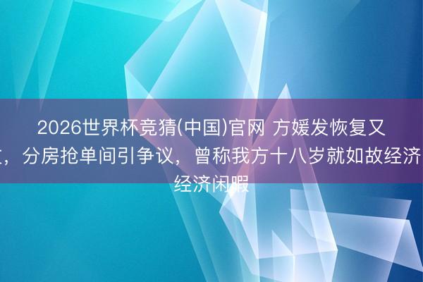 2026世界杯竞猜(中国)官网 方媛发恢复又删文，分房抢单间引争议，曾称我方十八岁就如故经济闲暇