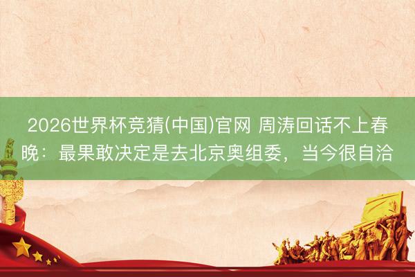 2026世界杯竞猜(中国)官网 周涛回话不上春晚：最果敢决定是去北京奥组委，当今很自洽