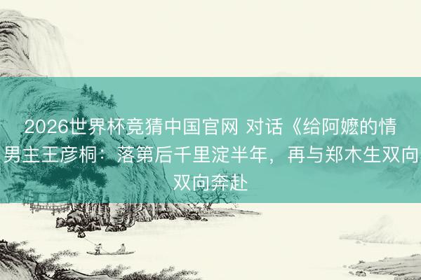 2026世界杯竞猜中国官网 对话《给阿嬷的情书》男主王彦桐：落第后千里淀半年，再与郑木生双向奔赴