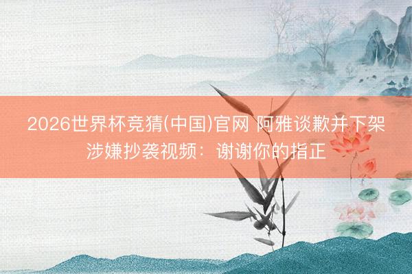 2026世界杯竞猜(中国)官网 阿雅谈歉并下架涉嫌抄袭视频:谢谢你的指正
