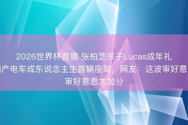 2026世界杯竞猜 张柏芝宗子Lucas成年礼曝光，国产电车成东说念主生首辆座驾，网友：这波审好意思太加分