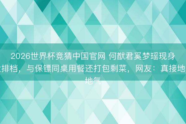 2026世界杯竞猜中国官网 何猷君奚梦瑶现身大排档，与保镖同桌用餐还打包剩菜，网友：真接地气