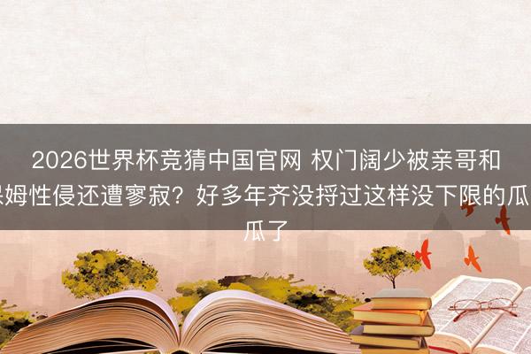 2026世界杯竞猜中国官网 权门阔少被亲哥和保姆性侵还遭寥寂？好多年齐没捋过这样没下限的瓜了