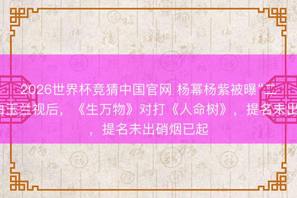 2026世界杯竞猜中国官网 杨幂杨紫被曝“二选一”争白玉兰视后，《生万物》对打《人命树》，提名未出硝烟已起
