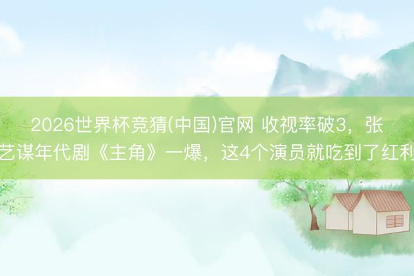 2026世界杯竞猜(中国)官网 收视率破3，张艺谋年代剧《主角》一爆，这4个演员就吃到了红利
