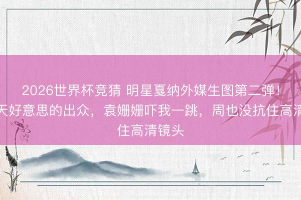 2026世界杯竞猜 明星戛纳外媒生图第二弹！章泽天好意思的出众，袁姗姗吓我一跳，周也没抗住高清镜头