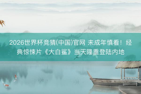 2026世界杯竞猜(中国)官网 未成年慎看！经典惊悚片《大白鲨》当天隆重登陆内地