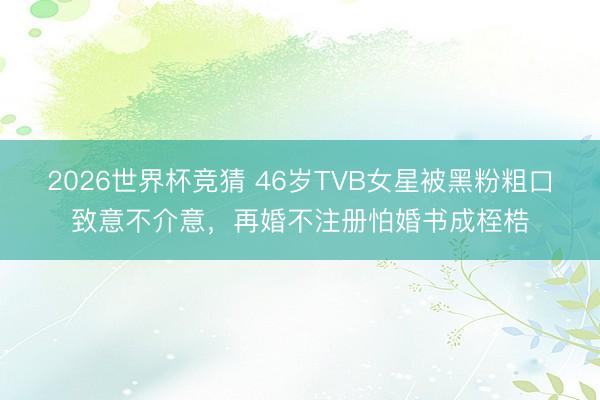 2026世界杯竞猜 46岁TVB女星被黑粉粗口致意不介意，再婚不注册怕婚书成桎梏