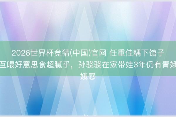 2026世界杯竞猜(中国)官网 任重佳耦下馆子，互喂好意思食超腻乎，孙骁骁在家带娃3年仍有青娥感