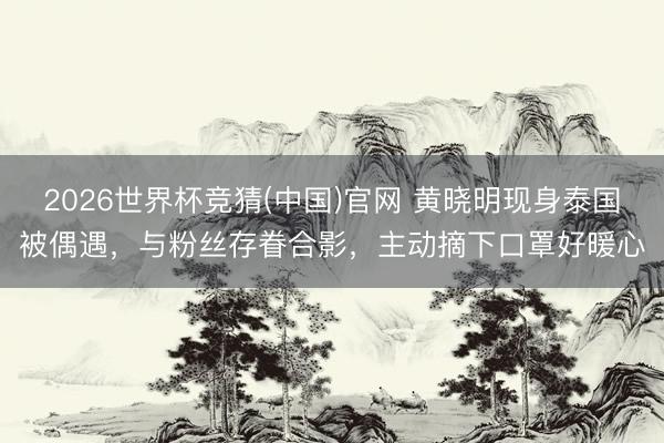 2026世界杯竞猜(中国)官网 黄晓明现身泰国被偶遇，与粉丝存眷合影，主动摘下口罩好暖心