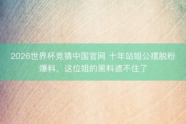 2026世界杯竞猜中国官网 十年站姐公摆脱粉爆料,这位姐的黑料遮不住了