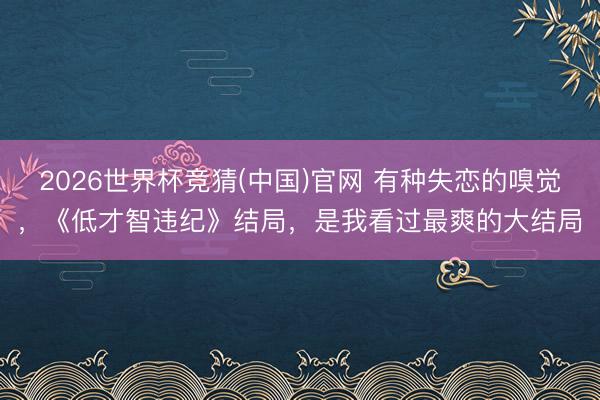 2026世界杯竞猜(中国)官网 有种失恋的嗅觉，《低才智违纪》结局，是我看过最爽的大结局