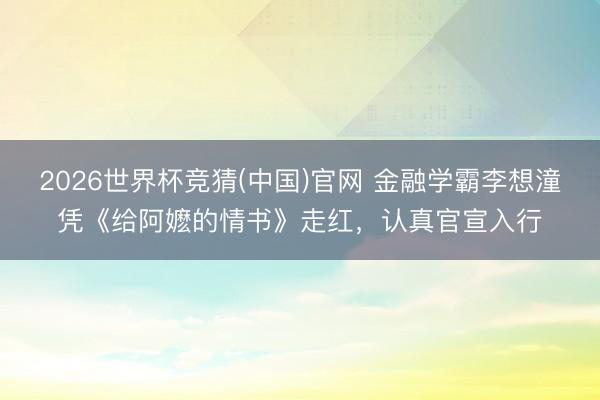 2026世界杯竞猜(中国)官网 金融学霸李想潼凭《给阿嬷的情书》走红，认真官宣入行